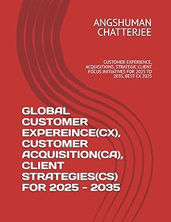 GLOBAL CUSTOMER EXPEREINCE(CX), CUSTOMER ACQUISITION(CA), CLIENT STRATEGIES(CS) FOR 2025 - 2035: CUSTOMER EXPERIENCE, ACQUISITIONS, STRATEGIC CLIENT FOCUS INITIATIVES FOR 2025 TO 2035, BEST CX 2025